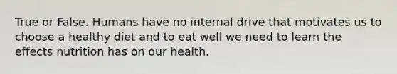 True or False. Humans have no internal drive that motivates us to choose a healthy diet and to eat well we need to learn the effects nutrition has on our health.