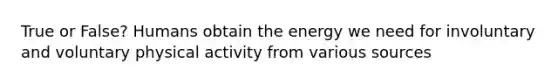 True or False? Humans obtain the energy we need for involuntary and voluntary physical activity from various sources