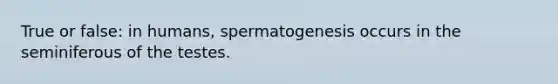 True or false: in humans, spermatogenesis occurs in the seminiferous of the testes.