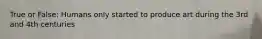 True or False: Humans only started to produce art during the 3rd and 4th centuries
