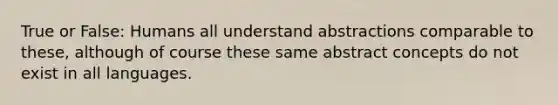 True or False: Humans all understand abstractions comparable to these, although of course these same abstract concepts do not exist in all languages.