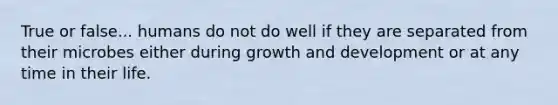 True or false... humans do not do well if they are separated from their microbes either during growth and development or at any time in their life.