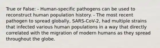 True or False: - Human-specific pathogens can be used to reconstruct human population history. - The most recent pathogen to spread globally, SARS-CoV-2, had multiple strains that infected various human populations in a way that directly correlated with the migration of modern humans as they spread throughout the globe.