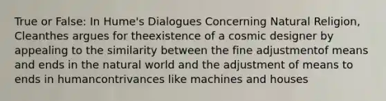 True or False: In Hume's Dialogues Concerning Natural Religion, Cleanthes argues for theexistence of a cosmic designer by appealing to the similarity between the fine adjustmentof means and ends in the natural world and the adjustment of means to ends in humancontrivances like machines and houses