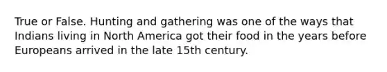 True or False. Hunting and gathering was one of the ways that Indians living in North America got their food in the years before Europeans arrived in the late 15th century.