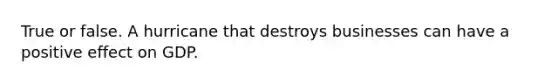 True or false. A hurricane that destroys businesses can have a positive effect on GDP.