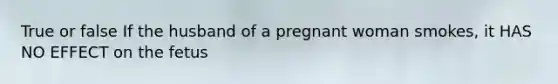 True or false If the husband of a pregnant woman smokes, it HAS NO EFFECT on the fetus