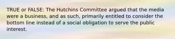 TRUE or FALSE: The Hutchins Committee argued that the media were a business, and as such, primarily entitled to consider the bottom line instead of a social obligation to serve the public interest.