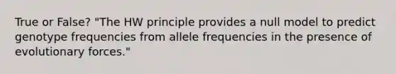 True or False? "The HW principle provides a null model to predict genotype frequencies from allele frequencies in the presence of evolutionary forces."