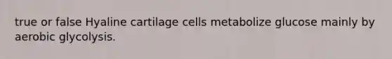 true or false Hyaline cartilage cells metabolize glucose mainly by aerobic glycolysis.