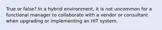 True or false? In a hybrid environment, it is not uncommon for a functional manager to collaborate with a vendor or consultant when upgrading or implementing an HIT system.