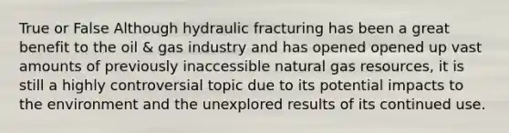 True or False Although hydraulic fracturing has been a great benefit to the oil & gas industry and has opened opened up vast amounts of previously inaccessible natural gas resources, it is still a highly controversial topic due to its potential impacts to the environment and the unexplored results of its continued use.