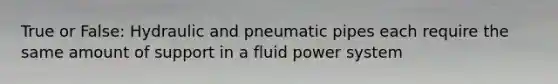 True or False: Hydraulic and pneumatic pipes each require the same amount of support in a fluid power system