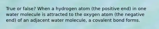 True or false? When a hydrogen atom (the positive end) in one water molecule is attracted to the oxygen atom (the negative end) of an adjacent water molecule, a covalent bond forms.