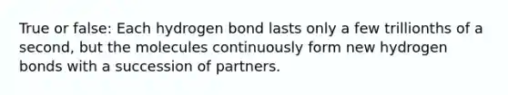 True or false: Each hydrogen bond lasts only a few trillionths of a second, but the molecules continuously form new hydrogen bonds with a succession of partners.