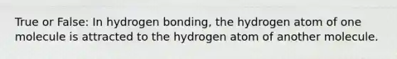 True or False: In hydrogen bonding, the hydrogen atom of one molecule is attracted to the hydrogen atom of another molecule.