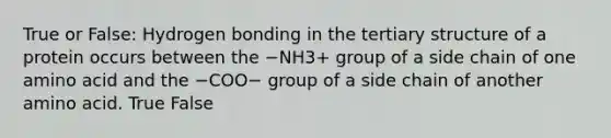 True or False: Hydrogen bonding in the tertiary structure of a protein occurs between the −NH3+ group of a side chain of one amino acid and the −COO− group of a side chain of another amino acid. True False