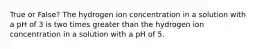 True or False? The hydrogen ion concentration in a solution with a pH of 3 is two times greater than the hydrogen ion concentration in a solution with a pH of 5.