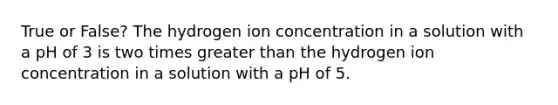 True or False? The hydrogen ion concentration in a solution with a pH of 3 is two times greater than the hydrogen ion concentration in a solution with a pH of 5.