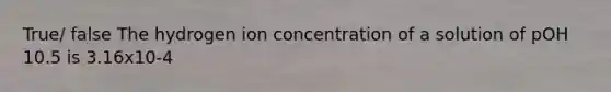 True/ false The hydrogen ion concentration of a solution of pOH 10.5 is 3.16x10-4