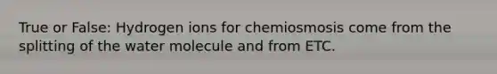 True or False: Hydrogen ions for chemiosmosis come from the splitting of the water molecule and from ETC.