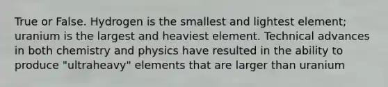 True or False. Hydrogen is the smallest and lightest element; uranium is the largest and heaviest element. Technical advances in both chemistry and physics have resulted in the ability to produce "ultraheavy" elements that are larger than uranium