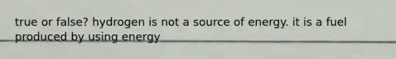 true or false? hydrogen is not a source of energy. it is a fuel produced by using energy