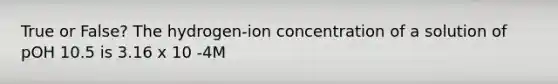 True or False? The hydrogen-ion concentration of a solution of pOH 10.5 is 3.16 x 10 -4M