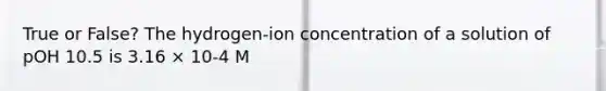 True or False? The hydrogen-ion concentration of a solution of pOH 10.5 is 3.16 × 10-4 M