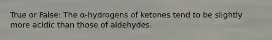 True or False: The α-hydrogens of ketones tend to be slightly more acidic than those of aldehydes.