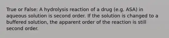 True or False: A hydrolysis reaction of a drug (e.g. ASA) in aqueous solution is second order. If the solution is changed to a buffered solution, the apparent order of the reaction is still second order.