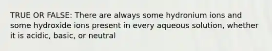 TRUE OR FALSE: There are always some hydronium ions and some hydroxide ions present in every aqueous solution, whether it is acidic, basic, or neutral