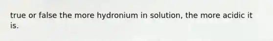 true or false the more hydronium in solution, the more acidic it is.