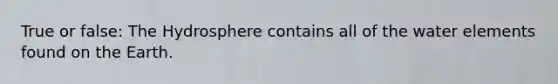 True or false: The Hydrosphere contains all of the water elements found on the Earth.