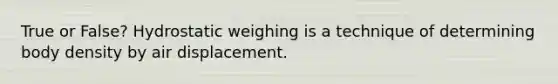 True or False? Hydrostatic weighing is a technique of determining body density by air displacement.