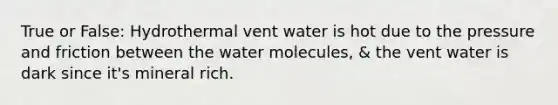 True or False: Hydrothermal vent water is hot due to the pressure and friction between the water molecules, & the vent water is dark since it's mineral rich.