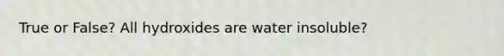 True or False? All hydroxides are water insoluble?