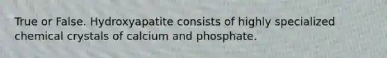 True or False. Hydroxyapatite consists of highly specialized chemical crystals of calcium and phosphate.