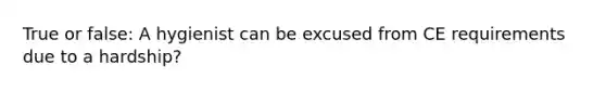 True or false: A hygienist can be excused from CE requirements due to a hardship?