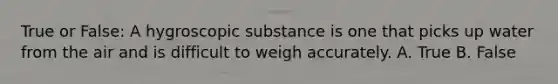 True or False: A hygroscopic substance is one that picks up water from the air and is difficult to weigh accurately. A. True B. False