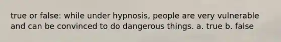 true or false: while under hypnosis, people are very vulnerable and can be convinced to do dangerous things. a. true b. false