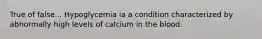 True of false... Hypoglycemia ia a condition characterized by abnormally high levels of calcium in the blood.