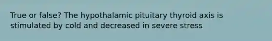 True or false? The hypothalamic pituitary thyroid axis is stimulated by cold and decreased in severe stress