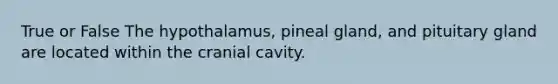 True or False The hypothalamus, pineal gland, and pituitary gland are located within the cranial cavity.