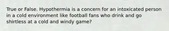 True or False. Hypothermia is a concern for an intoxicated person in a cold environment like football fans who drink and go shirtless at a cold and windy game?