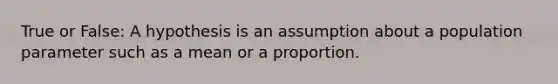 True or False: A hypothesis is an assumption about a population parameter such as a mean or a proportion.