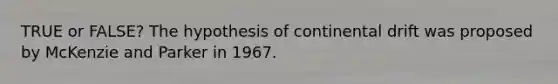 TRUE or FALSE? The hypothesis of continental drift was proposed by McKenzie and Parker in 1967.