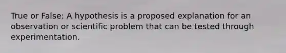 True or False: A hypothesis is a proposed explanation for an observation or scientific problem that can be tested through experimentation.