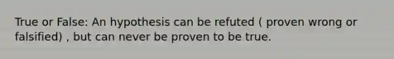 True or False: An hypothesis can be refuted ( proven wrong or falsified) , but can never be proven to be true.