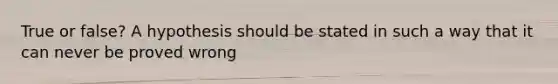 True or false? A hypothesis should be stated in such a way that it can never be proved wrong